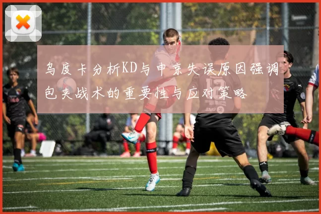 乌度卡分析KD与申京失误原因强调包夹战术的重要性与应对策略