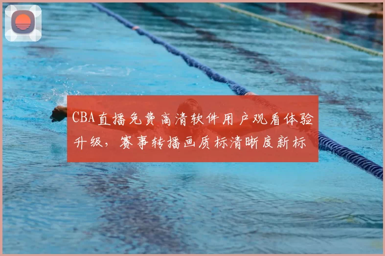 CBA直播免费高清软件用户观看体验升级,赛事转播画质标清晰度新标准