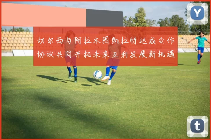 切尔西与阿拉木图凯拉特达成合作协议共同开拓未来互利发展新机遇