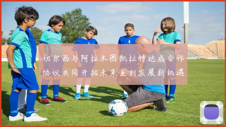 切尔西与阿拉木图凯拉特达成合作协议共同开拓未来互利发展新机遇