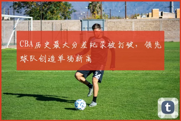 CBA历史最大分差纪录被打破，领先球队创造单场新高