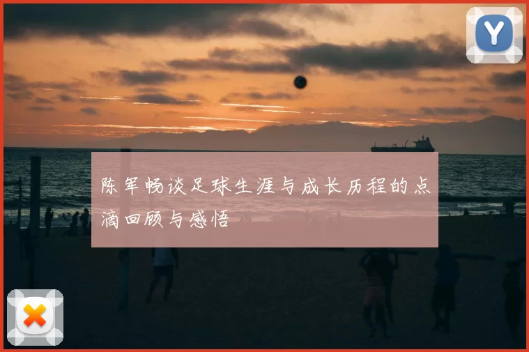陈军畅谈足球生涯与成长历程的点滴回顾与感悟
