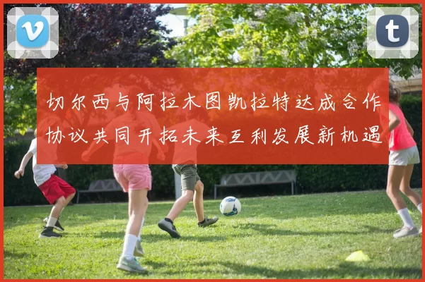 切尔西与阿拉木图凯拉特达成合作协议共同开拓未来互利发展新机遇