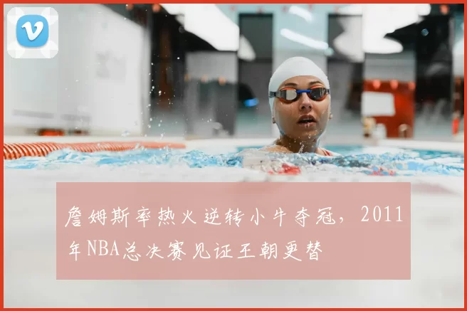 詹姆斯率热火逆转小牛夺冠,2011年NBA总决赛见证王朝更替