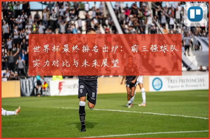 世界杯最终排名出炉:前三强球队实力对比与未来展望