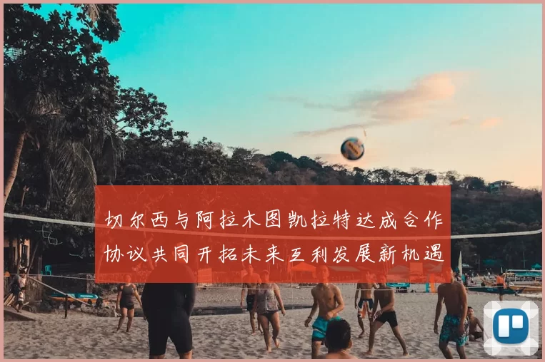 切尔西与阿拉木图凯拉特达成合作协议共同开拓未来互利发展新机遇