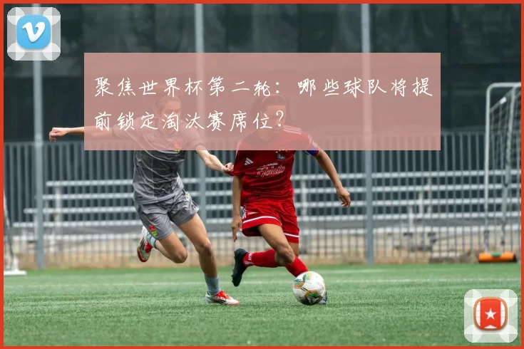 聚焦世界杯第二轮:哪些球队将提前锁定淘汰赛席位?