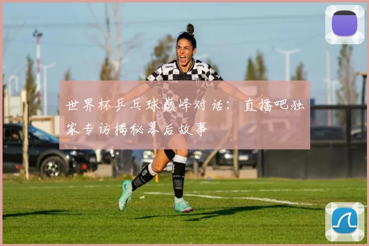 世界杯乒乓球巅峰对话：直播吧独家专访揭秘幕后故事