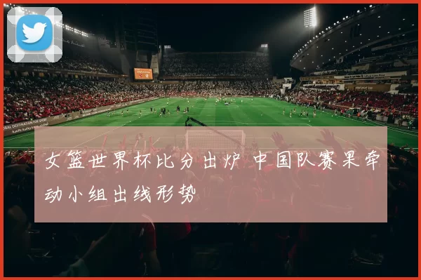 女篮世界杯比分出炉 中国队赛果牵动小组出线形势