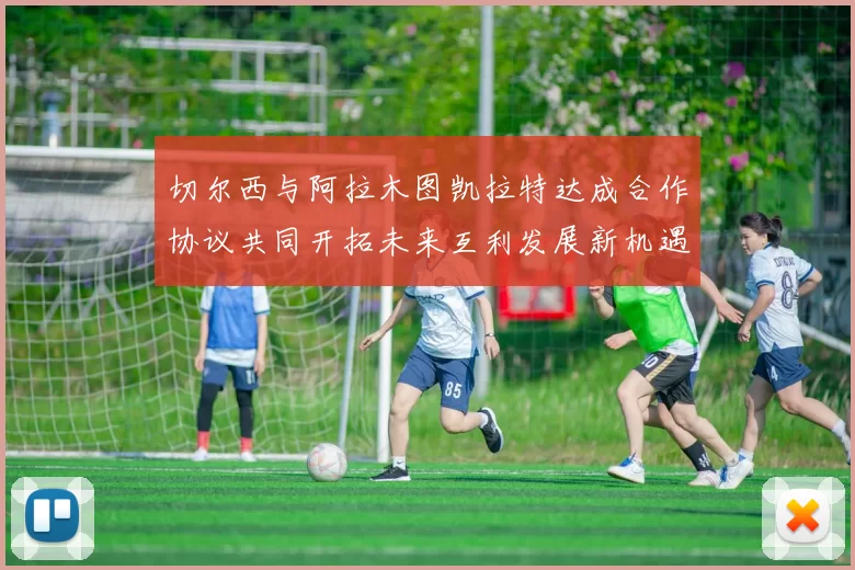 切尔西与阿拉木图凯拉特达成合作协议共同开拓未来互利发展新机遇