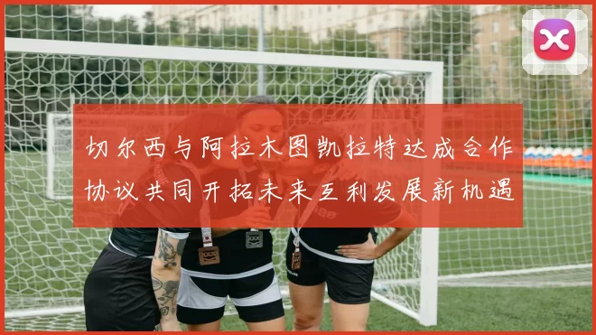 切尔西与阿拉木图凯拉特达成合作协议共同开拓未来互利发展新机遇