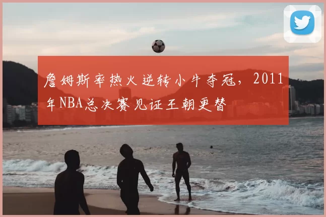 詹姆斯率热火逆转小牛夺冠,2011年NBA总决赛见证王朝更替