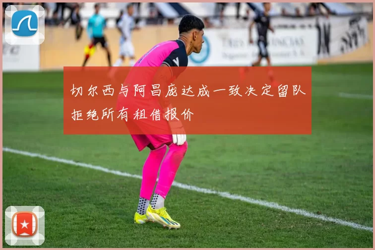 切尔西与阿昌庞达成一致决定留队拒绝所有租借报价