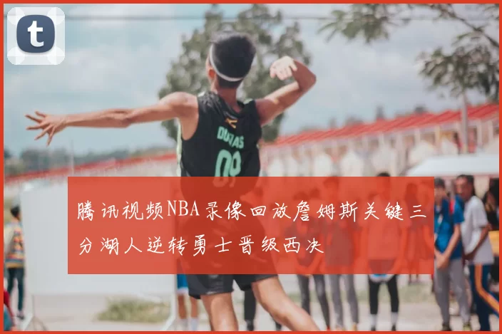 腾讯视频NBA录像回放詹姆斯关键三分湖人逆转勇士晋级西决