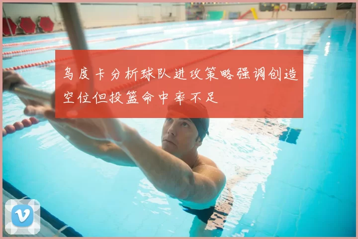 乌度卡分析球队进攻策略强调创造空位但投篮命中率不足