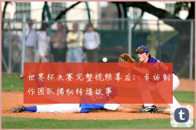 世界杯决赛完整视频幕后：专访制作团队揭秘转播故事
