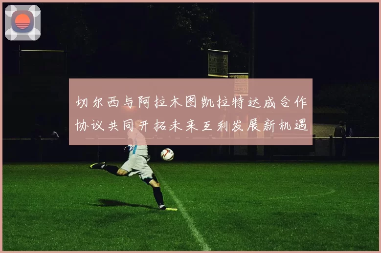 切尔西与阿拉木图凯拉特达成合作协议共同开拓未来互利发展新机遇