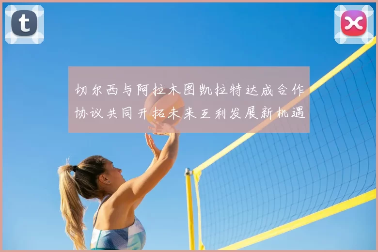 切尔西与阿拉木图凯拉特达成合作协议共同开拓未来互利发展新机遇