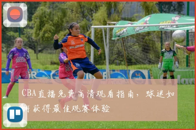CBA直播免费高清观看指南,球迷如何获得最佳观赛体验