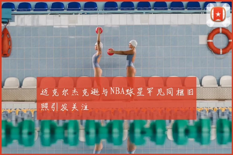 迈克尔杰克逊与NBA球星罕见同框旧照引发关注