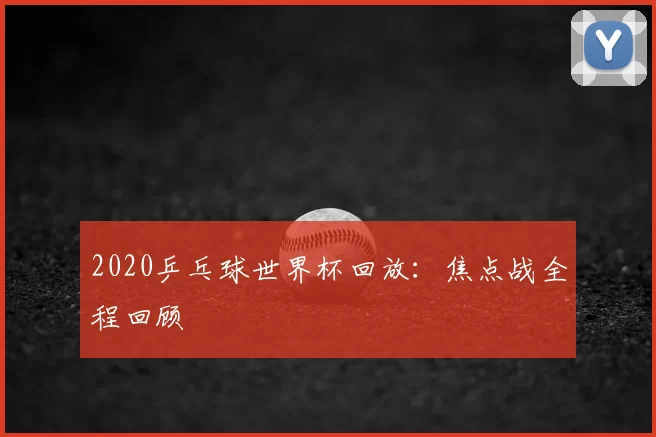 2020乒乓球世界杯回放:焦点战全程回顾