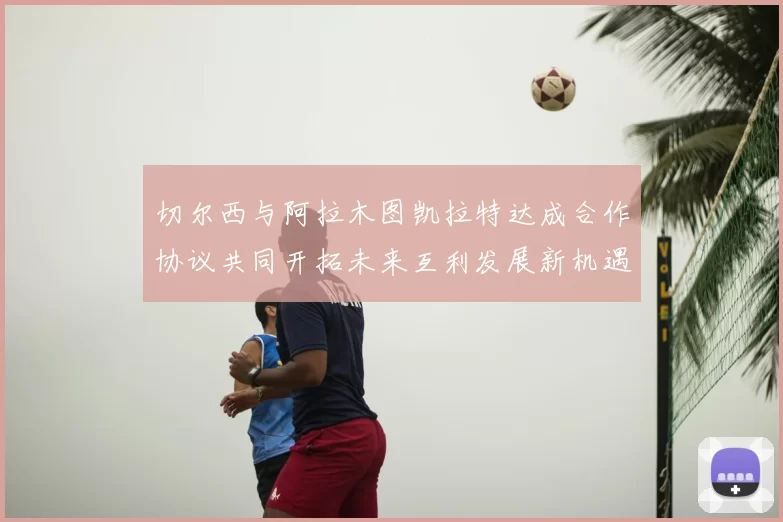 切尔西与阿拉木图凯拉特达成合作协议共同开拓未来互利发展新机遇
