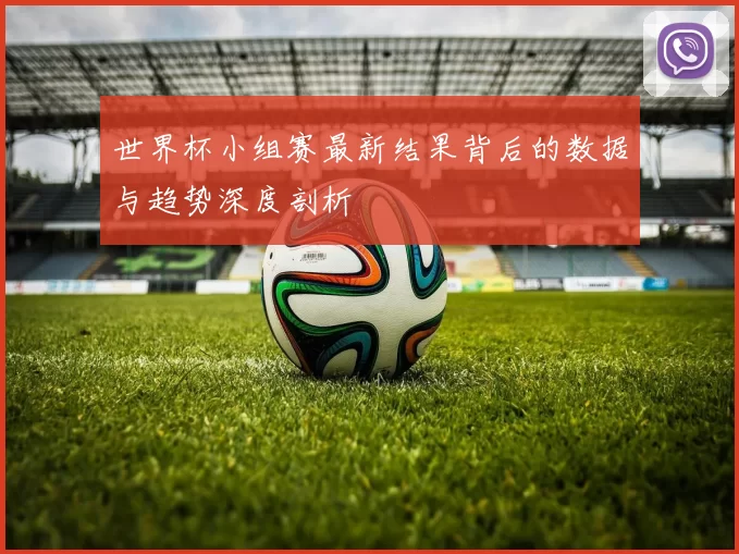 世界杯小组赛最新结果背后的数据与趋势深度剖析