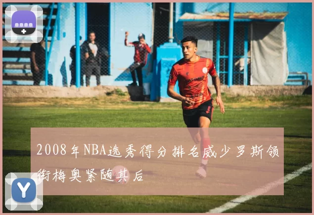 2008年NBA选秀得分排名威少罗斯领衔梅奥紧随其后