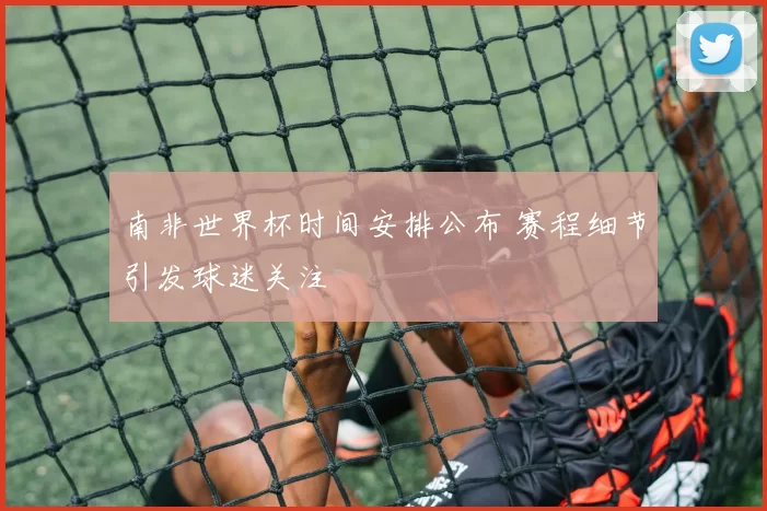 南非世界杯时间安排公布 赛程细节引发球迷关注