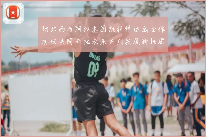 切尔西与阿拉木图凯拉特达成合作协议共同开拓未来互利发展新机遇