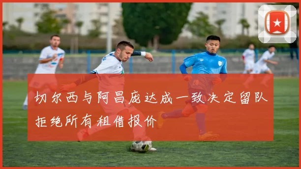 切尔西与阿昌庞达成一致决定留队拒绝所有租借报价