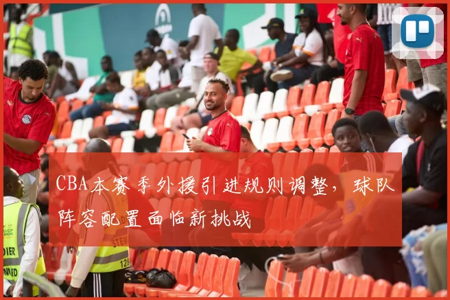 CBA本赛季外援引进规则调整，球队阵容配置面临新挑战