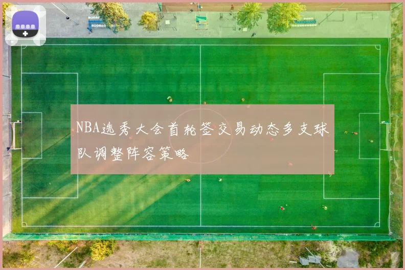 NBA选秀大会首轮签交易动态多支球队调整阵容策略