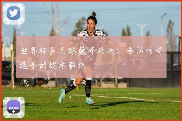 世界杯乒乓球巅峰对决：专访传奇选手的战术解析