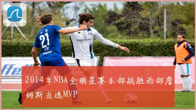 2014年NBA全明星赛东部战胜西部詹姆斯当选MVP