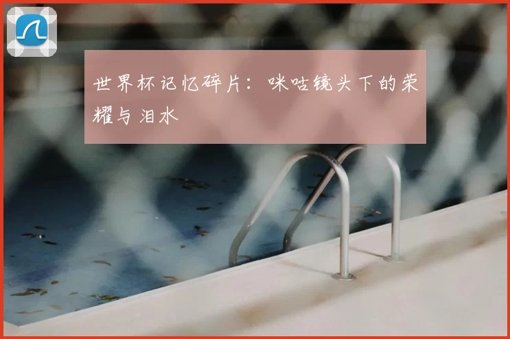 世界杯记忆碎片:咪咕镜头下的荣耀与泪水