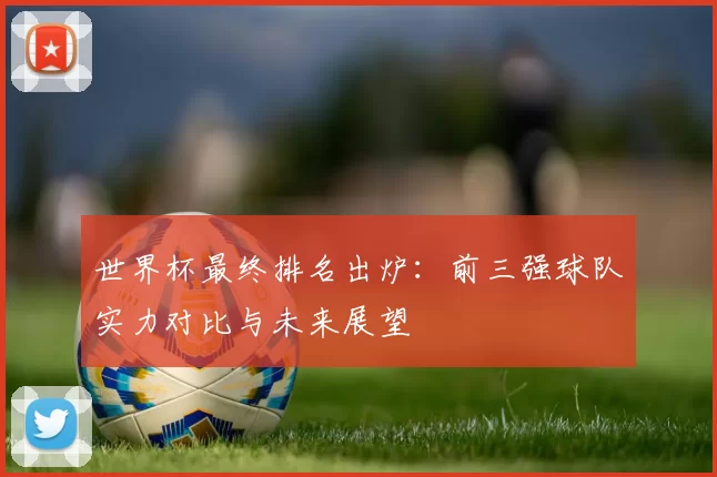 世界杯最终排名出炉:前三强球队实力对比与未来展望