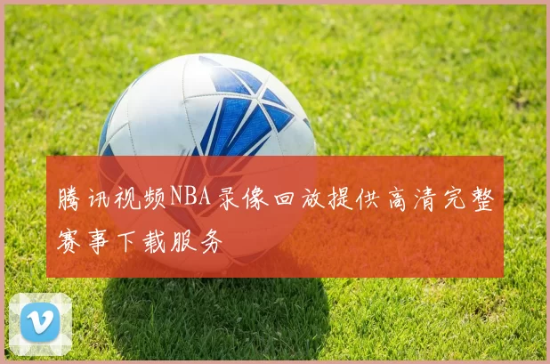 腾讯视频NBA录像回放提供高清完整赛事下载服务