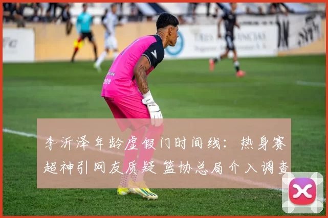 李沂泽年龄虚假门时间线:热身赛超神引网友质疑 篮协总局介入调查