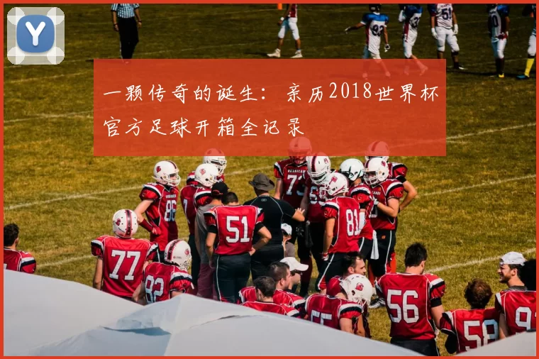 一颗传奇的诞生:亲历2018世界杯官方足球开箱全记录