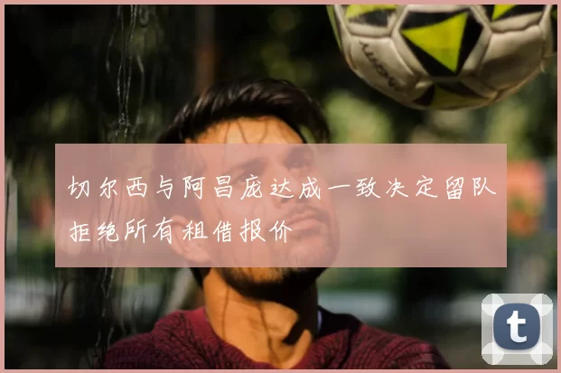 切尔西与阿昌庞达成一致决定留队拒绝所有租借报价