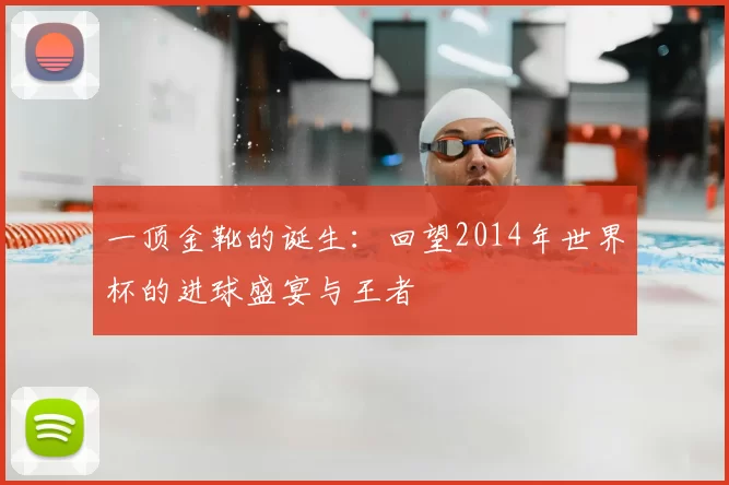 一顶金靴的诞生:回望2014年世界杯的进球盛宴与王者