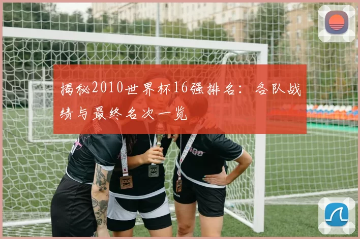 揭秘2010世界杯16强排名:各队战绩与最终名次一览
