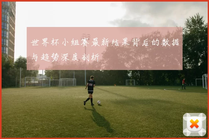 世界杯小组赛最新结果背后的数据与趋势深度剖析
