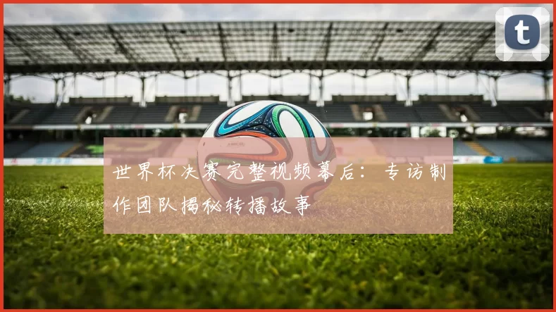 世界杯决赛完整视频幕后：专访制作团队揭秘转播故事