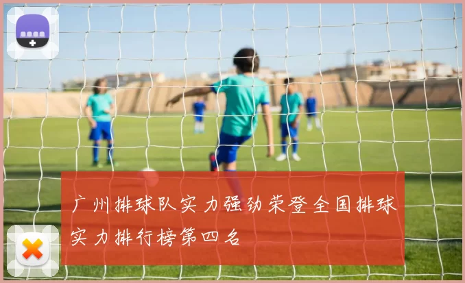 广州排球队实力强劲荣登全国排球实力排行榜第四名