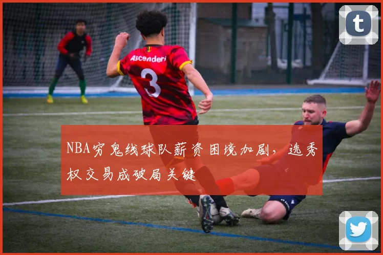 NBA穷鬼线球队薪资困境加剧,选秀权交易成破局关键