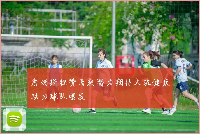 詹姆斯称赞马刺潜力期待文班健康助力球队爆发