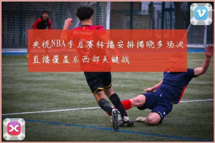 央视NBA季后赛转播安排揭晓多场次直播覆盖东西部关键战