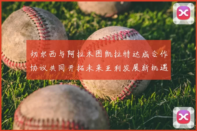 切尔西与阿拉木图凯拉特达成合作协议共同开拓未来互利发展新机遇